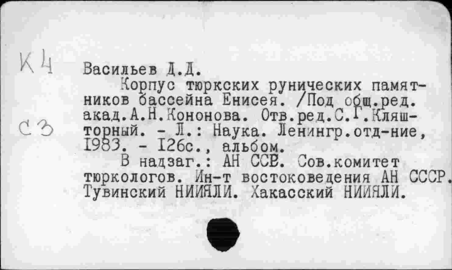 ﻿K h
С2>
Васильев Д.Д.
Корпус тюркских рунических памятников бассейна Енисея. /Под сбщ.ред. акад.А.И.Кононова. Отв.ред.С.Г,Кляш-торный. - Л.: Наука. Ленингр.отд-ние, 1983. - 126с., альбом.
В надзаг.: АН СОВ. Сов.комитет тюркологов. Ин-т востоковедения АН СССР Тувинский НИИНЛИ. Хакасский НИИЯЛИ.